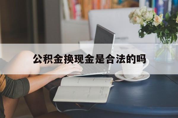 最新公积金换现金是合法的吗方法分析(最方便真实的宁波公积金换现金是合法的吗怎么办方法)