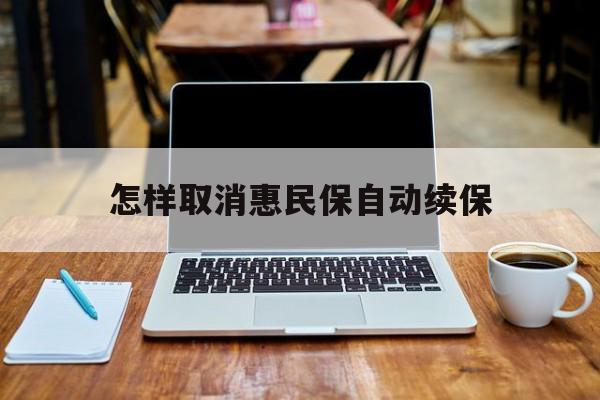 最新怎样取消惠民保自动续保方法分析(最方便真实的宁波怎样取消惠民保自动续保业务方法)