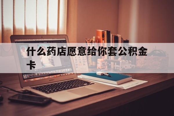 最新什么药店愿意给你套公积金卡方法分析(最方便真实的宁波什么药店愿意给你套公积金卡的钱方法)